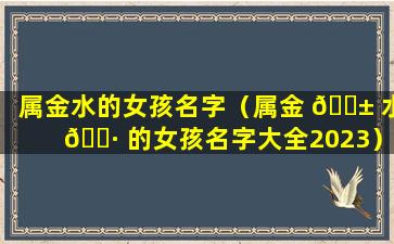 属金水的女孩名字（属金 🐱 水 🌷 的女孩名字大全2023）